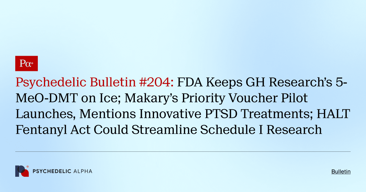 Psychedelic Bulletin #204: FDA Keeps GH Research’s 5-MeO-DMT on Ice; Makary’s Priority Voucher Pilot Launches, Mentions Innovative PTSD Treatments; HALT Fentanyl Act Could Streamline Schedule I Research