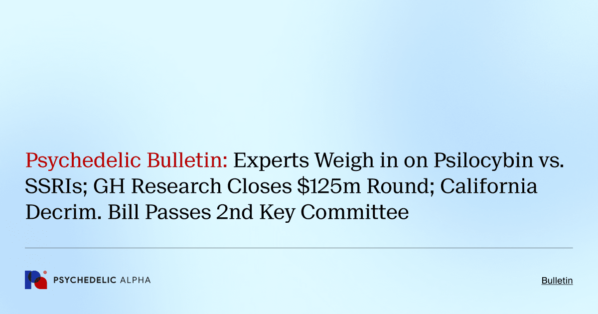 Psychedelic Bulletin_ Experts Weigh in on Psilocybin vs. SSRIs; GH Research Closes $125m Round; California Decrim. Bill Passes 2nd Key Committee