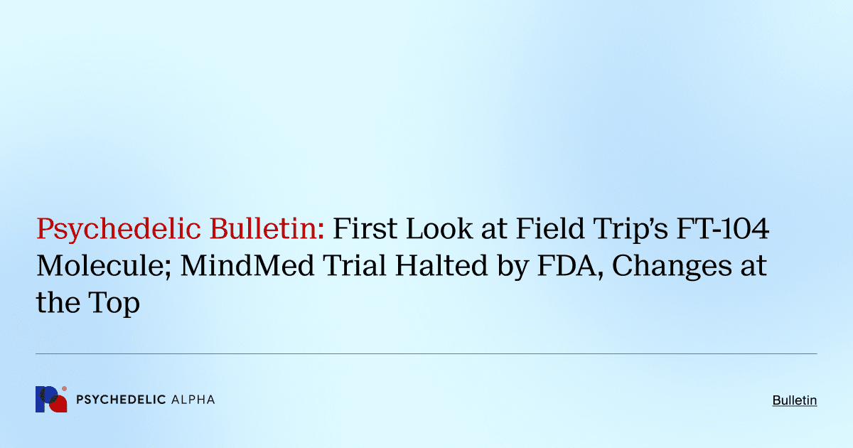 Psychedelic Bulletin_ First Look at Field Trip’s FT-104 Molecule; MindMed Trial Halted by FDA, Changes at the Top